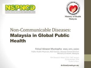 Ministry of Health 
Malaysia 
Non-Communicable Diseases: 
Malaysia in Global Public 
Health 
Feisul Idzwan Mustapha MBBS, MPH, AM(M) 
Public Health Physician, NCD Section, Disease Control Division 
Ministry of Health, Malaysia 
NIH Research Week 2014, CME Session 
26 November 2014 
Kuala Lumpur 
dr.feisul@moh.gov.my 
 