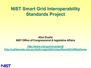 NIST Smart Grid Interoperability Standards Project Allan Eustis NIST Office of Congressional & legislative Affairs http://www.nist.gov/smartgrid/ http://collaborate.nist.gov/twiki-sggrid/bin/view/SmartGrid/WebHome 