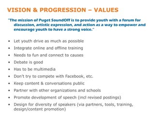 VISION & PROGRESSION – VALUES
"The mission of Puget SoundOff is to provide youth with a forum for
   discussion, artistic expression, and action as a way to empower and
   encourage youth to have a strong voice.”


• Let youth drive as much as possible
• Integrate online and offline training
• Needs to fun and connect to causes
• Debate is good
• Has to be multimedia
• Don’t try to compete with Facebook, etc.
• Keep content & conversations public
• Partner with other organizations and schools
• Promote development of speech (incl revised postings)
• Design for diversity of speakers (via partners, tools, training,
  design/content promotion)
 