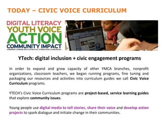 QUARTER 5
TODAY – CIVIC VOICE CURRICULUM


   • 125 participated in digital literacy trainings
     (unduplicated)
   • 592 participated in digital literacy trainings
     (duplicated)
   • YTech: total training hours engagement programs
      1381 digital inclusion + civic
In • Averaged 173 open lab of other YMCA branches, nonprofit
   order to expand and grow capacity
organizations, classroom teachers, we began running programs, fine tuning and
       visits/week
packaging our resources and activities into curriculum guides we call Civic Voice
   • 111 hours
Curriculum programs. of open lab each
           week
YTECH’s Civic Voice Curriculum programs are project-based, service learning guides
that explore community issues.

Young people use digital media to tell stories, share their voice and develop action
projects to spark dialogue and initiate change in their communities.
 