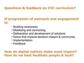 Questions & feedback on CVC curriculum?


If progression of outreach and engagement
is:
   • Building awareness
   • Mobilizing and connecting
   • Deliberation and development of solutions
   • Action that impacts decision makers & community
   • Implementation
   • Feedback

How do digital natives make most impact?
How do we best facilitate people & tech?
 
