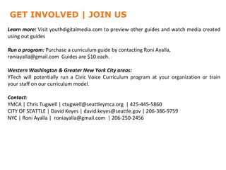 GET INVOLVED | JOIN US
Learn more: Visit youthdigitalmedia.com to preview other guides and watch media created
using out guides

Run a program: Purchase a curriculum guide by contacting Roni Ayalla,
roniayalla@gmail.com Guides are $10 each.

Western Washington & Greater New York City areas:
YTech will potentially run a Civic Voice Curriculum program at your organization or train
your staff on our curriculum model.

Contact:
YMCA | Chris Tugwell | ctugwell@seattleymca.org | 425-445-5860
CITY OF SEATTLE | David Keyes | david.keyes@seattle.gov | 206-386-9759
NYC | Roni Ayalla | roniayalla@gmail.com | 206-250-2456
 