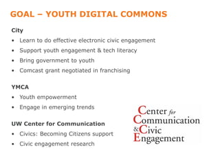 GOAL – YOUTH DIGITAL COMMONS
City
• Learn to do effective electronic civic engagement
• Support youth engagement & tech literacy
• Bring government to youth
• Comcast grant negotiated in franchising


YMCA
• Youth empowerment
• Engage in emerging trends


UW Center for Communication
• Civics: Becoming Citizens support
• Civic engagement research
 