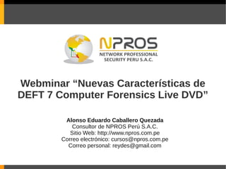 Webminar “Nuevas Características de
DEFT 7 Computer Forensics Live DVD”

         Alonso Eduardo Caballero Quezada
            Consultor de NPROS Perú S.A.C.
           Sitio Web: http://www.npros.com.pe
        Correo electrónico: cursos@npros.com.pe
          Correo personal: reydes@gmail.com
 