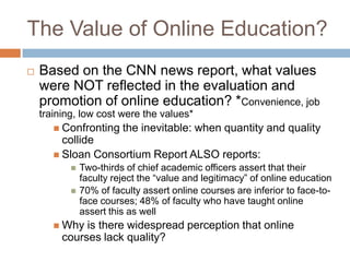 The Value of Online Education?Based on the CNN news report, what values were NOT reflected in the evaluation and promotion of online education? *Convenience, job training, low cost were the values*Confronting the inevitable: when quantity and quality collideSloan Consortium Report ALSO reports:Two-thirds of chief academic officers assert that their faculty reject the “value and legitimacy” of online education70% of faculty assert online courses are inferior to face-to-face courses; 48% of faculty who have taught online assert this as wellWhy is there widespread perception that online courses lack quality?