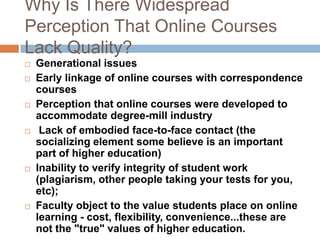 Why Is There Widespread Perception That Online Courses Lack Quality?Generational issues Early linkage of online courses with correspondence coursesPerception that online courses were developed to accommodate degree-mill industry Lack of embodied face-to-face contact (the socializing element some believe is an important part of higher education)Inability to verify integrity of student work (plagiarism, other people taking your tests for you, etc); Faculty object to the value students place on online learning - cost, flexibility, convenience...these are not the "true" values of higher education.