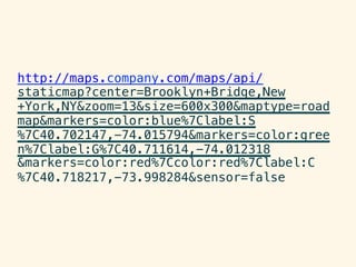 http://maps.company.com/maps/api/
staticmap?center=Brooklyn+Bridge,New!
+York,NY&zoom=13&size=600x300&maptype=road
map&markers=color:blue%7Clabel:S!
%7C40.702147,-74.015794&markers=color:gree
n%7Clabel:G%7C40.711614,-74.012318!
&markers=color:red%7Ccolor:red%7Clabel:C!
%7C40.718217,-73.998284&sensor=false!
 