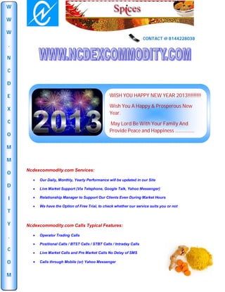 W

W

W
                                                                        CONTACT @ 8144228038
.

N

C

D

E                                                  WISH YOU HAPPY NEW YEAR 2013!!!!!!!!!

                                                   Wish You A Happy & Prosperous New
X
                                                   Year.
C                                                  May Lord Be With Your Family And
                                                   Provide Peace and Happiness ……………
O

M

M
    Ncdexcommodity.com Services:
O
         Our Daily, Monthly, Yearly Performance will be updated in our Site
D
         Live Market Support (Via Telephone, Google Talk, Yahoo Messenger)

I        Relationship Manager to Support Our Clients Even During Market Hours

         We have the Option of Free Trial, to check whether our service suits you or not
T

Y   Ncdexcommodity.com Calls Typical Features:

.        Operator Trading Calls

         Positional Calls / BTST Calls / STBT Calls / Intraday Calls
C
         Live Market Calls and Pre Market Calls No Delay of SMS

O        Calls through Mobile (or) Yahoo Messenger


M
 