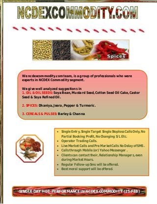 We ncdexcommodity.com team, is a group of professionals who were
 experts in NCDEX Commodity segment.

 We give well analyzed suggestions in
 1. OIL & OIL SEEDS: Soya Bean, Mustard Seed, Cotton Seed Oil Cake, Castor
 Seed & Soya Refined Oil.

 2. SPICES: Dhaniya, Jeera, Pepper & Turmeric.

 3. CEREALS & PULSES: Barley & Channa




                       Single Entry, Single Target Single Stoploss Calls Only, No
                        Partial Booking Profit, No Changing S/L Etc.
                       Operator Trading Calls.
                       Live Market Calls and Pre Market Calls No Delay of SMS .
                       Calls through Mobile (or) Yahoo Messenger .
                       Clients can contact their, Relationship Managers, even
                        during Market Hours.
                       Regular Follow-up Sms will be offered.
                       Best moral support will be offered.




SINGLE DAY HOT PERFORMANCE IN NCDEX COMMODITY (25-FEB)
 