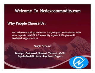 We ncdexcommodity.com team, is a group of professionals who
were experts in NCDEX Commodity segment. We give well
analyzed suggestions in


                   Single Scheme
 