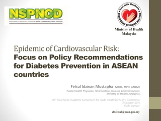 Ministry of Health 
Malaysia 
Epidemic of Cardiovascular Risk: 
Focus on Policy Recommendations 
for Diabetes Prevention in ASEAN 
countries 
Feisul Idzwan Mustapha MBBS, MPH, AM(M) 
Public Health Physician, NCD Section, Disease Control Division 
Ministry of Health, Malaysia 
46th Asia-Pacific Academic Consortium for Public Health (APACPH) Conference 
17 October 2014 
Kuala Lumpur 
dr.feisul@moh.gov.my 
 