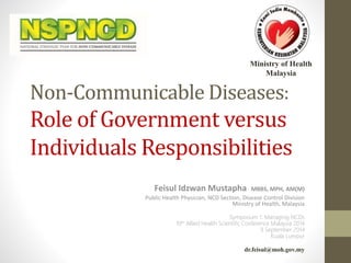 Ministry of Health 
Malaysia 
Non-Communicable Diseases: 
Role of Government versus 
Individuals Responsibilities 
Feisul Idzwan Mustapha MBBS, MPH, AM(M) 
Public Health Physician, NCD Section, Disease Control Division 
Ministry of Health, Malaysia 
Symposium 1: Managing NCDs 
10th Allied Health Scientific Conference Malaysia 2014 
9 September 2014 
Kuala Lumpur 
dr.feisul@moh.gov.my 
 