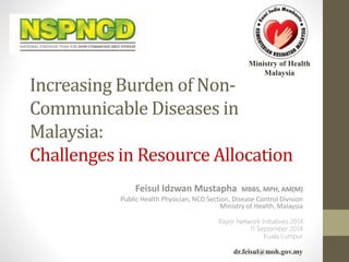 Ministry of Health 
Malaysia 
Increasing Burden of Non- 
Communicable Diseases in 
Malaysia: 
Challenges in Resource Allocation 
Feisul Idzwan Mustapha MBBS, MPH, AM(M) 
Public Health Physician, NCD Section, Disease Control Division 
Ministry of Health, Malaysia 
Payor Network Initiatives 2014 
11 September 2014 
Kuala Lumpur 
dr.feisul@moh.gov.my 
 