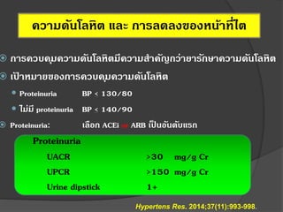ความดันโลหิต และ การลดลงของหน้าที่ไต
 การควบคุมความดันโลหิตมีความสาคัญกว่ายารักษาความดันโลหิต
 เป้ าหมายของการควบคุมความดันโลหิต
 Proteinuria BP < 130/80
 ไม่มี proteinuria BP < 140/90
 Proteinuria: เลือก ACEi or ARB เป็ นอันดับแรก
Proteinuria
UACR >30 mg/g Cr
UPCR >150 mg/g Cr
Urine dipstick 1+
Hypertens Res. 2014;37(11):993-998.
 