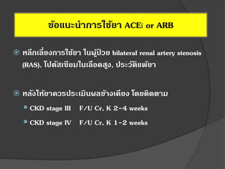 ข้อแนะนาการใช้ยา ACEi or ARB
 หลีกเลี่ยงการใช้ยา ในผู้ป่ วย bilateral renal artery stenosis
(RAS), โปตัสเซียมในเลือดสูง, ประวัติแพ้ยา
 หลังให้ยาควรประเมินผลข้างเคียง โดยติดตาม
 CKD stage III F/U Cr, K 2-4 weeks
 CKD stage IV F/U Cr, K 1-2 weeks
 