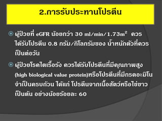  ผู้ป่ วยที่ eGFR น้อยกว่า 30 ml/min/1.73m2 ควร
ได้รับโปรตีน 0.8 กรัม/กิโลกรัมของ น้าหนักตัวที่ควร
เป็ นต่อวัน
 ผู้ป่ วยโรคไตเรื้อรัง ควรได้รับโปรตีนที่มีคุณภาพสูง
(high biological value protein)หรือโปรตีนที่มีกรดอะมิโน
จาเป็ นครบถ้วน ได้แก่ โปรตีนจากเนื้อสัตว์หรือไข่ขาว
เป็ นต้น อย่างน้อยร้อยละ 60
2.การรับประทานโปรตีน
 