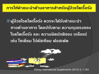 ผู้ป่ วยโรคไตเรื้อรัง ควรจะได้รับคาแนะนา
ทางด้านอาหาร โดยปรับตาม ความรุนแรงของ
โรคไตเรื้อรัง และ ความผิดปกติของ เกลือแร่
เช่น โซเดียม โปตัสเซียม ฟอสเฟต
Kidney International Supplements (2013) 3, 1-163
การให้คาแนะนาด้านอาหารสาหรับผู้ป่ วยไตเรื้อรัง
 