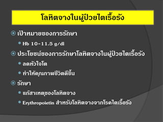  เป้ าหมายของการรักษา
 Hb 10-11.5 g/dl
 ประโยชน์ของการรักษาโลหิตจางในผู้ป่ วยไตเรื้อรัง
 ลดหัวใจโต
 ทาให้คุณภาพชีวิตดีขึ้น
 รักษา
 แก้สาเหตุของโลหิตจาง
 Erythropoietin สาหรับโลหิตจางจากโรคไตเรื้อรัง
โลหิตจางในผู้ป่ วยไตเรื้อรัง
 