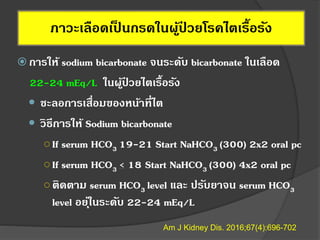ภาวะเลือดเป็ นกรดในผู้ป่ วยโรคไตเรื้อรัง
 การให้ sodium bicarbonate จนระดับ bicarbonate ในเลือด
22-24 mEq/L ในผู้ป่ วยไตเรื้อรัง
 ชะลอการเสื่อมของหน้าที่ไต
 วิธีการให้ Sodium bicarbonate
○If serum HCO3 19-21 Start NaHCO3 (300) 2x2 oral pc
○If serum HCO3 < 18 Start NaHCO3 (300) 4x2 oral pc
○ติดตาม serum HCO3 level และ ปรับยาจน serum HCO3
level อยุ่ในระดับ 22-24 mEq/L
Am J Kidney Dis. 2016;67(4):696-702
 