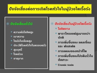 ปัจจัยเสี่ยงต่อการเกิดโรคหัวใจในผู้ป่ วยไตเรื้อรัง
 ปัจจัยเสี่ยงในผู้ป่ วยไตเรื้อรัง
 โลหิตจาง
 พาราไทรอยด์สูงมากกว่า
ปกติ
 การเพิ่มขึ้นของ แคลเซี่ยม
และ ฟอสเฟต
 การลดลงของหน้าที่ไต
 การเพิ่มขึ้นของโปรตีนรั่วใน
ปัสสาวะ
 Uremic toxin
 ปัจจัยเสี่ยงทั่วไป
 ความดันโลหิตสูง
 เบาหวาน
 ไขมันในเลือดสูง
 ประวัติโรคหัวใจในครอบครัว
 สูบบุหรี่
 โรคอ้วน
 อายุมาก
 