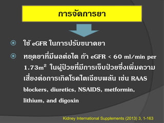 การจัดการยา
 ใช้ eGFR ในการปรับขนาดยา
 หยุดยาที่มีผลต่อไต ถ้า eGFR < 60 ml/min per
1.73m2 ในผู้ป่ วยที่มีการเจ็บป่ วยซึ่งเพิ่มความ
เสี่ยงต่อการเกิดโรคไตเฉียบพลัน เช่น RAAS
blockers, diuretics, NSAIDS, metformin,
lithium, and digoxin
Kidney International Supplements (2013) 3, 1-163
 