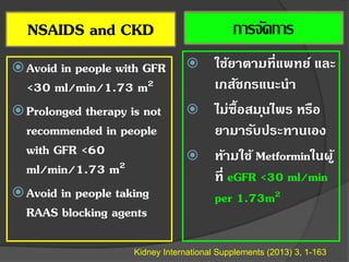 NSAIDS and CKD
Avoid in people with GFR
<30 ml/min/1.73 m2
Prolonged therapy is not
recommended in people
with GFR <60
ml/min/1.73 m2
Avoid in people taking
RAAS blocking agents
Kidney International Supplements (2013) 3, 1-163
การจัดการ
 ใช้ยาตามที่แพทย์ และ
เภสัชกรแนะนา
 ไม่ซื้อสมุนไพร หรือ
ยามารับประทานเอง
 ห้ามใช้ Metforminในผู้
ที่ eGFR <30 ml/min
per 1.73m2
 