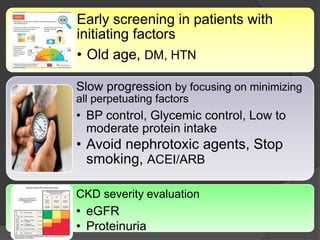 Early screening in patients with
initiating factors
• Old age, DM, HTN
Slow progression by focusing on minimizing
all perpetuating factors
• BP control, Glycemic control, Low to
moderate protein intake
• Avoid nephrotoxic agents, Stop
smoking, ACEI/ARB
CKD severity evaluation
• eGFR
• Proteinuria
 