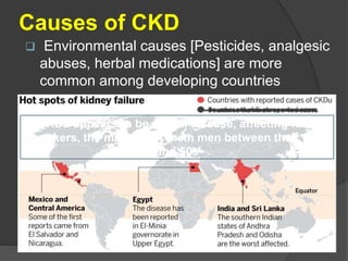 Causes of CKD
 Environmental causes [Pesticides, analgesic
abuses, herbal medications] are more
common among developing countries
CKDu appears to be a rural disease, affecting farm
workers, the majority of them men between their 30s
and 50s
 