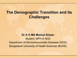 The Demographic Transition and its
Challenges
Dr A H Md Moinul Ahsan
Student, MPH in NCD
Department of Noncommunicable Diseases (NCD)
Bangladesh University of Health Sciences (BUHS)
 
