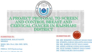 A PROJECT PROPOSAL TO SCREEN
AND CONTROL BREAST AND
CERVICAL CANCER IN RAJSHAHI
DISTRICT
SUBMITTED TO :
PROFFESOR. MALAY KANTI
MRIDHA
MBBS, MSc (Nut), MSc (HE), MPH,
PhD
PBH644: NCD Epidemiology
SUBMITTED BY:
DR. MD. ROKEBUL HASSAN (2035017680)
DR. IPSHITA JAHAN SHAANTA (203518568
DR. MD. ROBEUS SUNY (2035134680)
DR. AFRIN ANWAR LINDA (2035189680)
DR. NUR TASMIA TAHRAT (2025175680)
DR. UMMA SALMA (2035443680)
 
