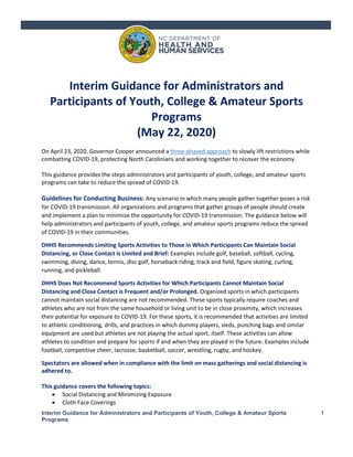 Interim Guidance for Administrators and Participants of Youth, College & Amateur Sports
Programs
1
Interim Guidance for Administrators and
Participants of Youth, College & Amateur Sports
Programs
(May 22, 2020)
On April 23, 2020, Governor Cooper announced a three-phased approach to slowly lift restrictions while
combatting COVID-19, protecting North Carolinians and working together to recover the economy.
This guidance provides the steps administrators and participants of youth, college, and amateur sports
programs can take to reduce the spread of COVID-19.
Guidelines for Conducting Business: Any scenario in which many people gather together poses a risk
for COVID-19 transmission. All organizations and programs that gather groups of people should create
and implement a plan to minimize the opportunity for COVID-19 transmission. The guidance below will
help administrators and participants of youth, college, and amateur sports programs reduce the spread
of COVID-19 in their communities.
DHHS Recommends Limiting Sports Activities to Those in Which Participants Can Maintain Social
Distancing, or Close Contact is Limited and Brief: Examples include golf, baseball, softball, cycling,
swimming, diving, dance, tennis, disc golf, horseback riding, track and field, figure skating, curling,
running, and pickleball.
DHHS Does Not Recommend Sports Activities for Which Participants Cannot Maintain Social
Distancing and Close Contact is Frequent and/or Prolonged. Organized sports in which participants
cannot maintain social distancing are not recommended. These sports typically require coaches and
athletes who are not from the same household or living unit to be in close proximity, which increases
their potential for exposure to COVID-19. For these sports, it is recommended that activities are limited
to athletic conditioning, drills, and practices in which dummy players, sleds, punching bags and similar
equipment are used but athletes are not playing the actual sport, itself. These activities can allow
athletes to condition and prepare for sports if and when they are played in the future. Examples include
football, competitive cheer, lacrosse, basketball, soccer, wrestling, rugby, and hockey.
Spectators are allowed when in compliance with the limit on mass gatherings and social distancing is
adhered to.
This guidance covers the following topics:
• Social Distancing and Minimizing Exposure
• Cloth Face Coverings
 