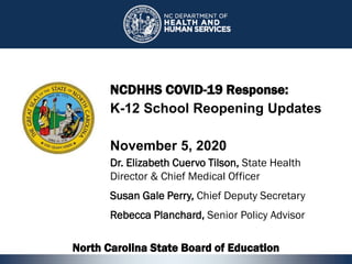 1
NCDHHS COVID-19 Response:
K-12 School Reopening Updates
November 5, 2020
Dr. Elizabeth Cuervo Tilson, State Health
Director & Chief Medical Officer
Susan Gale Perry, Chief Deputy Secretary
Rebecca Planchard, Senior Policy Advisor
North Carolina State Board of Education
1
 