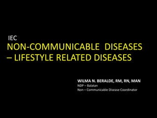 NON-COMMUNICABLE DISEASES
– LIFESTYLE RELATED DISEASES
IEC
WILMA N. BERALDE, RM, RN, MAN
NDP – Balatan
Non – Communicable Disease Coordinator
 