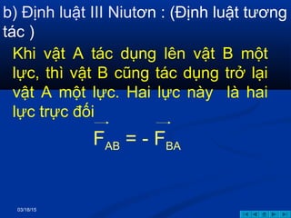 03/18/15
b) Định luật III Niutơn : (Định luật tương
tác )
Khi vật A tác dụng lên vật B một
lực, thì vật B cũng tác dụng trở lại
vật A một lực. Hai lực này là hai
lực trực đối
FAB = - FBA
 