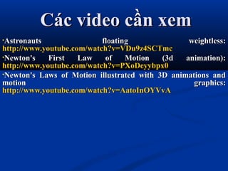 Các video cần xemCác video cần xem
•Astronauts floating weightless:Astronauts floating weightless:
http://www.youtube.com/watch?v=VDu9z4SCTmchttp://www.youtube.com/watch?v=VDu9z4SCTmc
•Newton's First Law of Motion (3d animation):Newton's First Law of Motion (3d animation):
http://www.youtube.com/watch?v=PXoDeyybpx0http://www.youtube.com/watch?v=PXoDeyybpx0
•Newton's Laws of Motion illustrated with 3D animations andNewton's Laws of Motion illustrated with 3D animations and
motion graphics:motion graphics:
http://www.youtube.com/watch?v=AatoInOYVvAhttp://www.youtube.com/watch?v=AatoInOYVvA
 
