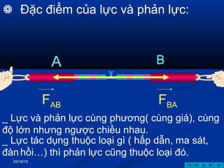 03/18/15
A B
FAB FBA
_ Lực tác dụng thuộc loại gì ( hấp dẫn, ma sát,
đànhồi…) thì phản lực cũng thuộc loại đó.
_ Lực và phản lực cùng phương( cùng giá), cùng
độ lớn nhưng ngược chiều nhau.
 Đặc điểm của lực và phản lực:
 