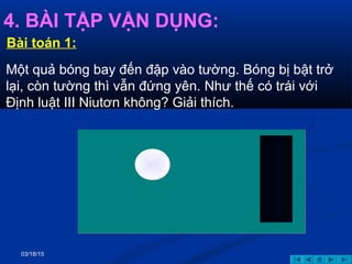 03/18/15
4. BÀI TẬP VẬN DỤNG:
Một quả bóng bay đến đập vào tường. Bóng bị bật trở
lại, còn tường thì vẫn đứng yên. Như thế có trái với
Định luật III Niutơn không? Giải thích.
Bài toán 1:
 