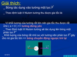 03/18/15 GV: Nông Tuấn Hoàng
_ Theo định luật II Niutơn tường thu được gia tốc là:
_ Vì khối lượng của tường rất lớn nên gia tốc thu được rất
nhỏ ( a = 0 ) => tường đứng yên
m
F
a
r
r
=
FF’
Giải thích:
_ Bóng tác dụng vào tường một lực F
_ Theo Định luật III Niutơn tường sẽ tác dụng lên bóng một
phản lực F’
_ Khối luợng của bóng rất nhỏ so với tường nên phản lực F’ gây
cho nó gia tốc lớn => bóng chuyển động ngược trở lại
 