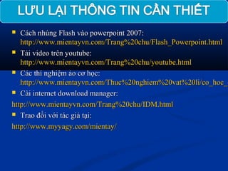  Cách nhúng Flash vào powerpoint 2007:Cách nhúng Flash vào powerpoint 2007:
http://www.mientayvn.com/Trang%20chu/Flash_Powerpoint.htmlhttp://www.mientayvn.com/Trang%20chu/Flash_Powerpoint.html
 Tải video trên youtube:Tải video trên youtube:
http://www.mientayvn.com/Trang%20chu/youtube.htmlhttp://www.mientayvn.com/Trang%20chu/youtube.html
 Các thí nghiệm ảo cơ học:Các thí nghiệm ảo cơ học:
http://www.mientayvn.com/Thuc%20nghiem%20vat%20li/co_hoc_chttp://www.mientayvn.com/Thuc%20nghiem%20vat%20li/co_hoc_c
 Cài internet download manager:Cài internet download manager:
http://www.mientayvn.com/Trang%20chu/IDM.htmlhttp://www.mientayvn.com/Trang%20chu/IDM.html
 Trao đổi với tác giả tại:Trao đổi với tác giả tại:
http://www.myyagy.com/mientay/http://www.myyagy.com/mientay/
 