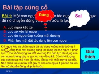 03/18/15
Bài tập củng cố
Bài 1: Một con ngựa kéo xe,lực tác dụng vào con ngựa
để nó chuyển động về phía trước là lực:
A. Lực ngựa kéo xe
B. Lực xe kéo lại ngựa
C. Lực do ngựa đạp xuống mặt đường
D. Phản lực mặt đất tác dụng lên con ngựa
Đúng Sai
Giải
thích
Khi ngựa kéo xe chân ngựa đã tác dụng xuống mặt đường 1
lực F. Đồng thời mặt đường cũng tác dụng lại con ngựa 1 phản
lực F’. Do khối lượng trái đất vô cùng lớn nên lực tác dụng của
con ngựa không gây ra gia tốc nào đáng kể. Còn khối lượng
của con ngựa nhỏ hơn rất nhiều lần so với khối lượng trái đất.
Nên phản lực của trái đất gây ra cho con ngựa 1 gia tốc đủ lớn
làm nó chuyển động về phía trước
 