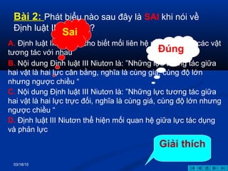 03/18/15
Bài 2: Phát biểu nào sau đây là SAI khi nói về
Định luật III Niutơn ?
A. Định luật III Niutơn cho biết mối liên hệ về gia tốc khi các vật
tương tác với nhau
B. Nội dung Định luật III Niutơn là: ”Những lực tương tác giữa
hai vật là hai lực cân bằng, nghĩa là cùng giá, cùng độ lớn
nhưng ngược chiều “
C. Nội dung Định luật III Niutơn là: ”Những lực tương tác giữa
hai vật là hai lực trực đối, nghĩa là cùng giá, cùng độ lớn nhưng
ngược chiều “
D. Định luật III Niutơn thể hiện mối quan hệ giữa lực tác dụng
và phản lực
Sai
Đúng
Giải thích
 