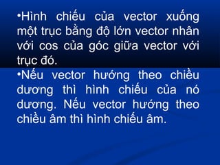 •Hình chiếu của vector xuống
một trục bằng độ lớn vector nhân
với cos của góc giữa vector với
trục đó.
•Nếu vector hướng theo chiều
dương thì hình chiếu của nó
dương. Nếu vector hướng theo
chiều âm thì hình chiếu âm.
 