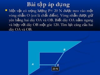 Bài t p áp d ngậ ụBài t p áp d ngậ ụ
 M t v t có tr ng l ng P= 20 N đ c treo vào m tộ ậ ọ ượ ượ ộM t v t có tr ng l ng P= 20 N đ c treo vào m tộ ậ ọ ượ ượ ộ
vòng nh n O (coi là ch t đi m). Vòng nh n đ c giẫ ấ ể ẫ ượ ữvòng nh n O (coi là ch t đi m). Vòng nh n đ c giẫ ấ ể ẫ ượ ữ
yên b ng hai dây OA và OB. Bi t dây OA n m ngangằ ế ằyên b ng hai dây OA và OB. Bi t dây OA n m ngangằ ế ằ
và h p v i dây OB m t góc 120. Tìm l c căng c a haiợ ớ ộ ự ủvà h p v i dây OB m t góc 120. Tìm l c căng c a haiợ ớ ộ ự ủ
dây OA và OB.dây OA và OB.
20 N
OA
B
 