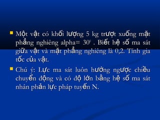  M t v t có kh i l ng 5 kg tr t xu ng m tộ ậ ố ượ ượ ố ặM t v t có kh i l ng 5 kg tr t xu ng m tộ ậ ố ượ ượ ố ặ
ph ng nghiêng alpha= 30ẳph ng nghiêng alpha= 30ẳ 00
. Bi t h s ma sátế ệ ố. Bi t h s ma sátế ệ ố
gi a v t và m t ph ng nghiêng là 0,2. Tính giaữ ậ ặ ẳgi a v t và m t ph ng nghiêng là 0,2. Tính giaữ ậ ặ ẳ
t c c a v t.ố ủ ật c c a v t.ố ủ ậ
 Chú ý: L c ma sát luôn h ng ng c chi uự ướ ượ ềChú ý: L c ma sát luôn h ng ng c chi uự ướ ượ ề
chuy n đ ng và có đ l n b ng h s ma sátể ộ ộ ớ ằ ệ ốchuy n đ ng và có đ l n b ng h s ma sátể ộ ộ ớ ằ ệ ố
nhân ph n l c pháp tuy n N.ả ự ếnhân ph n l c pháp tuy n N.ả ự ế
 