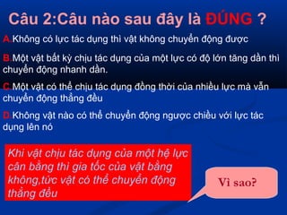 Câu 2:Câu nào sau đây là ĐÚNG ?
A.Không có lực tác dụng thì vật không chuyển động được
B.Một vật bất kỳ chịu tác dụng của một lực có độ lớn tăng dần thì
chuyển động nhanh dần.
C.Một vật có thể chịu tác dụng đồng thời của nhiều lực mà vẫn
chuyển động thẳng đều
D.Không vật nào có thể chuyển động ngược chiều với lực tác
dụng lên nó
Khi vật chịu tác dụng của một hệ lực
cân bằng thì gia tốc của vật bằng
không,tức vật có thể chuyển động
thẳng đều
Vì sao?
 