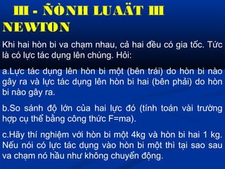 III - ÑÒNH LUAÄT III
NEWTON
Khi hai hòn bi va chạm nhau, cả hai đều có gia tốc. Tức
là có lực tác dụng lên chúng. Hỏi:
a.Lực tác dụng lên hòn bi một (bên trái) do hòn bi nào
gây ra và lực tác dụng lên hòn bi hai (bên phải) do hòn
bi nào gây ra.
b.So sánh độ lớn của hai lực đó (tính toán vài trường
hợp cụ thể bằng công thức F=ma).
c.Hãy thí nghiệm với hòn bi một 4kg và hòn bi hai 1 kg.
Nếu nói có lực tác dụng vào hòn bi một thì tại sao sau
va chạm nó hầu như không chuyển động.
 