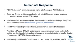 Immediate Response
• FCC Pledge: don’t terminate service; waive late fees; open Wi-Fi hotspots
• Governor Cooper and Secretary Doaks call with NC internet service providers
o Most above and beyond FCC pledge
• Interactive map, website listing free and reduced-price internet offerings and public
Wi-Fi access locations: ncbroadband.gov/covid19broadband/
• Identify resources to procure school bus equipment to support WiFi access
• Providing LEAs and DPI with guidance and support on convenience contracts for
cellular service, tablets, hot spots and laptops, and negotiate better prices for duration
of emergency; NCDIT Cybersecurity support
• Interagency Coordination/Communication: DPI, DHHS, EM, Counties, COGs
 