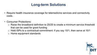 Long-term Solutions
• Require health insurance coverage for telemedicine services and connectivity
costs.
• Consumer Protections:
o Raise the broadband definition to 25/25 to create a minimum service threshold
that can be used for grant funding
o Hold ISPs to a contractual commitment: if you say 10/1, then serve at 10/1
o Home equipment standards
 