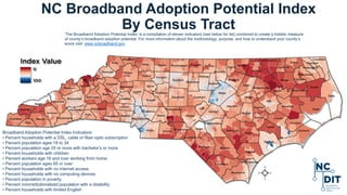 NC Broadband Adoption Potential Index
By Census Tract
Broadband Adoption Potential Index Indicators:
• Percent households with a DSL, cable or fiber-optic subscription
• Percent population ages 18 to 34
• Percent population age 25 or more with bachelor’s or more
• Percent households with children
• Percent workers age 16 and over working from home
• Percent population ages 65 or over
• Percent households with no internet access
• Percent households with no computing devices
• Percent population in poverty
• Percent noninstitutionalized population with a disability
• Percent households with limited English
’The Broadband Adoption Potential Index’ is a compilation of eleven indicators (see below for list) combined to create a holistic measure
of county’s broadband adoption potential. For more information about the methodology, purpose, and how to understand your county’s
score visit: www.ncbroadband.gov
 
