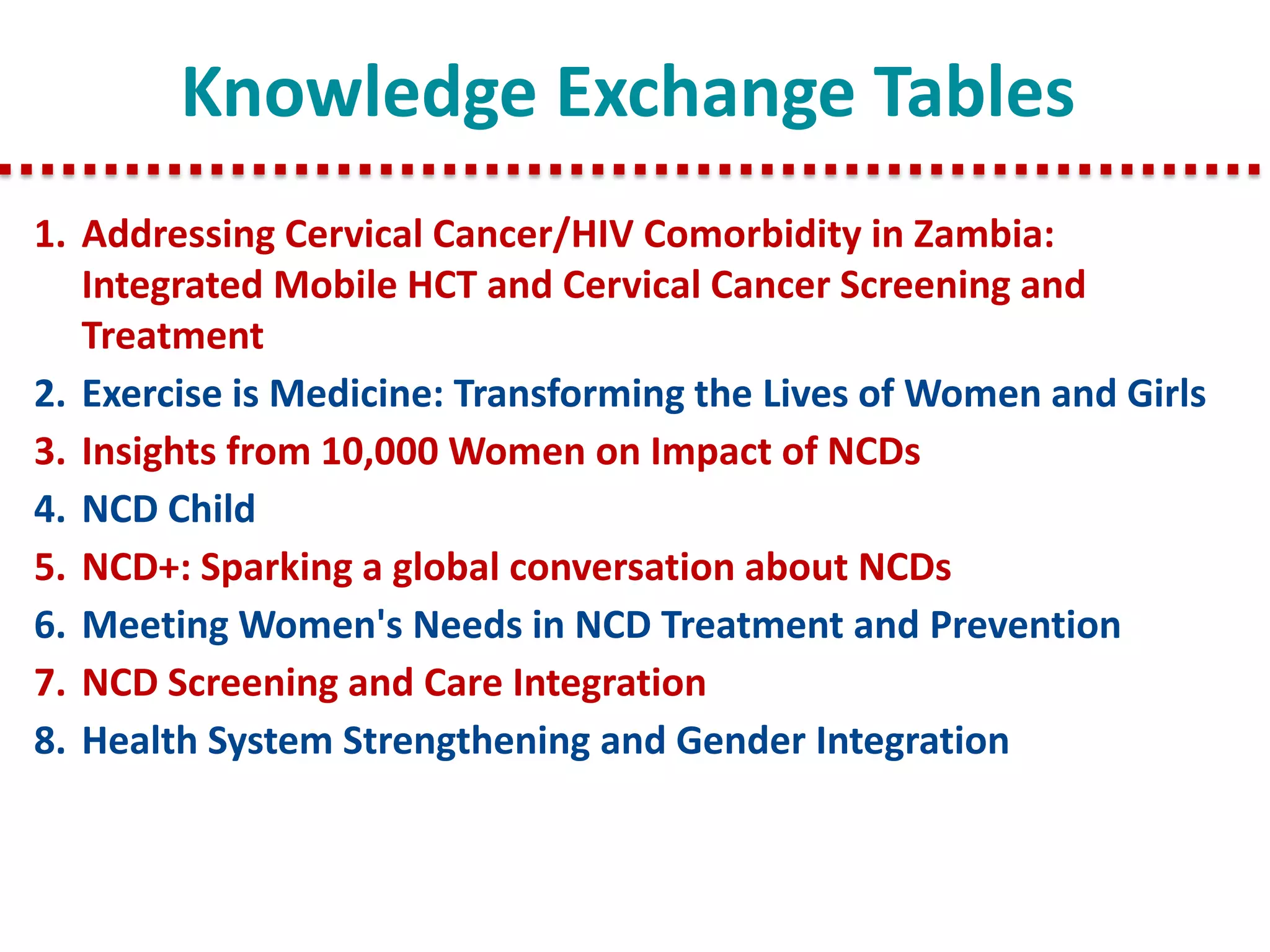 Knowledge Exchange Tables
1.Addressing Cervical Cancer/HIV Comorbidity in Zambia: Integrated Mobile HCT and Cervical Cancer Screening and Treatment
2.Exercise is Medicine: Transforming the Lives of Women and Girls
3.Insights from 10,000 Women on Impact of NCDs
4.NCD Child
5.NCD+: Sparking a global conversation about NCDs
6.Meeting Women's Needs in NCD Treatment and Prevention
7.NCD Screening and Care Integration
8.Health System Strengthening and Gender Integration
